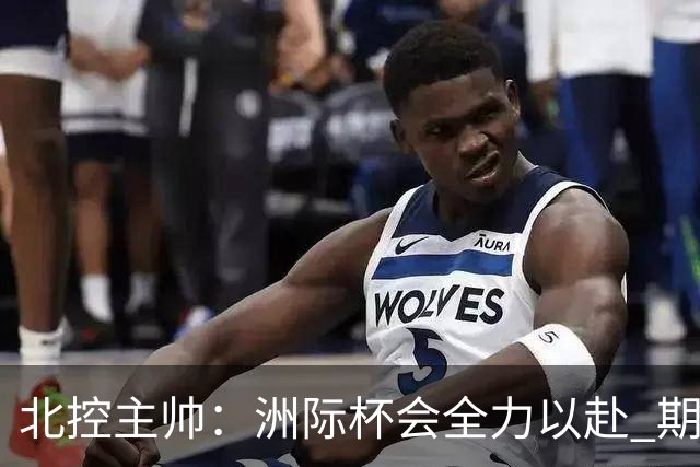 北控主帅：洲际杯会全力以赴 期待帮助球队建立新体系